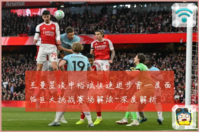 王曼昱谈申裕斌快速进步曾一度面临巨大挑战赛场解读-深度解析