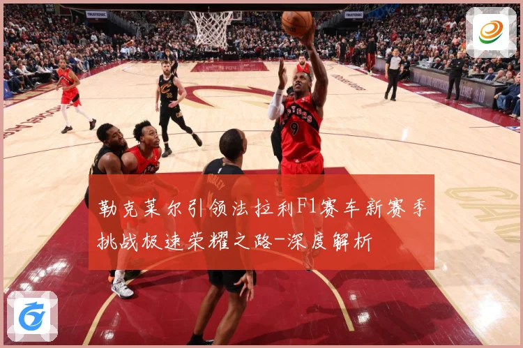 勒克莱尔引领法拉利F1赛车新赛季挑战极速荣耀之路-深度解析