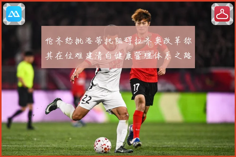 伦齐怒批洛蒂托阻碍拉齐奥改革称其在位难建清白健康管理体系之路赛事前瞻-深度解析