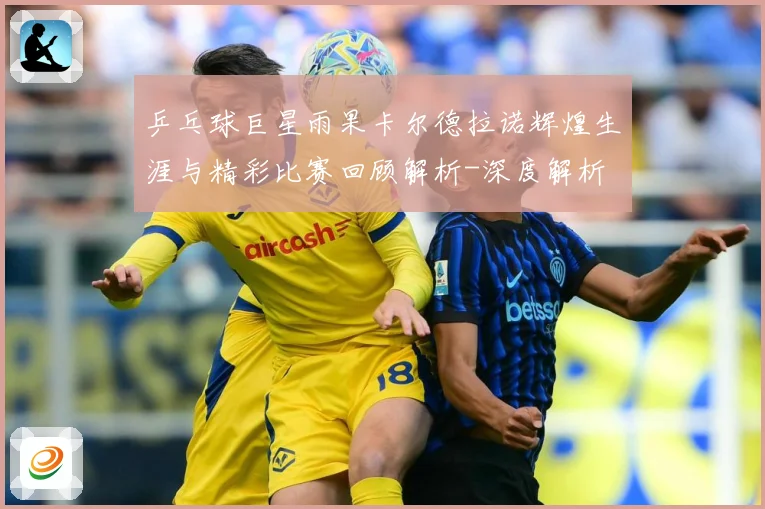 乒乓球巨星雨果卡尔德拉诺辉煌生涯与精彩比赛回顾解析-深度解析